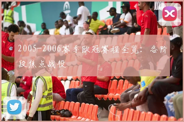 2005-2006赛季欧冠赛程全览：各阶段焦点战役