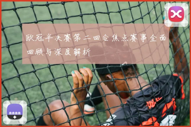 欧冠半决赛第二回合焦点赛事全面回顾与深度解析
