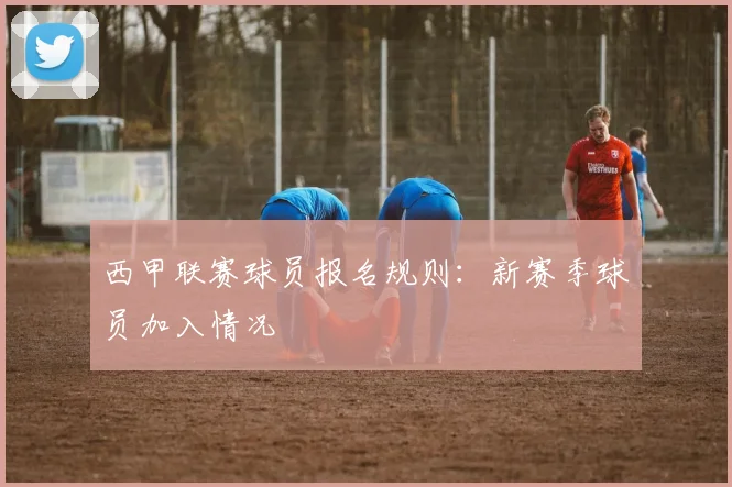 西甲联赛球员报名规则：新赛季球员加入情况